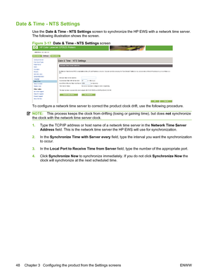 Page 58Date & Time - NTS Settings
Use the Date & Time - NTS Settings screen to synchronize the HP EWS with a network time server.
The following illustration shows the screen.
Figure 3-17  Date & Time - NTS Settings screen
To configure a network time server to correct the product clock drift, use the following procedure.
NOTE:This process keeps the clock from drifting (losing or gaining time), but does not synchronize
the clock with the network time server clock.
1.Type the TCP/IP address or host name of a...