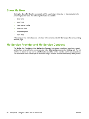 Page 70Show Me How
Clicking the Show Me How link connects to a Web page that provides step-by-step instructions for
performing specific tasks. The following information is available:
●Clear jams
●Load trays
●Load special media
●Print both sides
●Supported paper
●More Help
If the computer has Internet access, select any of these items and click Go! to open the corresponding
HP Web page.
My Service Provider and My Service Contract
The My Service Provider and the My Service Contract links appear only if they have...