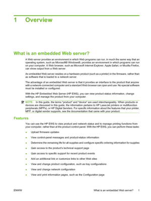 Page 111 Overview
What is an embedded Web server?
A Web server provides an environment in which Web programs can run, in much the same way that an
operating system, such as Microsoft® Windows®, provides an environment in which programs can run
on your computer. A Web browser, such as Microsoft Internet Explorer, Apple Safari, or Mozilla Firefox,
can show output from a Web server.
An embedded Web server resides on a hardware product (such as a printer) in the firmware, rather than
as software that is loaded to a...