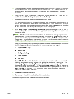 Page 433.Type the e-mail addresses to designate the people who will receive alerts. In large environments,
system administrators can route e-mail addresses to list servers, URLs, and mobile devices for
expanded alerts. Add multiple destinations by separating each destination with a comma or
semicolon.
4.Select the check box for the alerts that you want sent with this destination list. (To see all of the
alerts that are available for the product, click Show All Alerts.)
5.Where applicable, set the threshold...