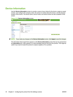 Page 54Device Information
Use the Device Information screen to provide a name of your choice for the device, assign an asset
number, and configure the company name, the person to contact about the device, and the physical
location of the device. The device name, device model, and serial number are also available on this
screen.
Figure 3-13  Device Information screen
NOTE:If you make any changes on the Device Information screen, click Apply to save the changes.
The information that is typed here appears on the...