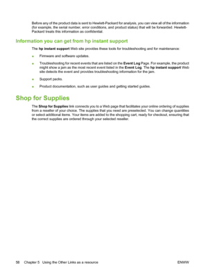 Page 68Before any of the product data is sent to Hewlett-Packard for analysis, you can view all of the information
(for example, the serial number, error conditions, and product status) that will be forwarded. Hewlett-
Packard treats this information as confidential.
Information you can get from hp instant support
The hp instant support Web site provides these tools for troubleshooting and for maintenance:
●Firmware and software updates.
●Troubleshooting for recent events that are listed on the Event Log Page....