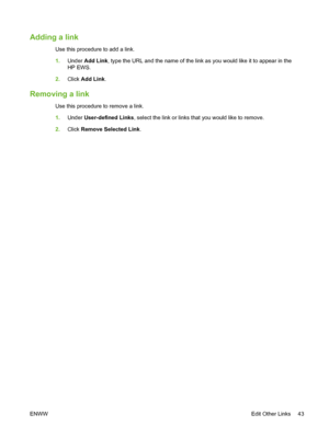 Page 53Adding a link
Use this procedure to add a link.
1.Under Add Link, type the URL and the name of the link as you would like it to appear in the
HP EWS.
2.Click Add Link.
Removing a link
Use this procedure to remove a link.
1.Under User-defined Links, select the link or links that you would like to remove.
2.Click Remove Selected Link.
ENWWEdit Other Links 43
 