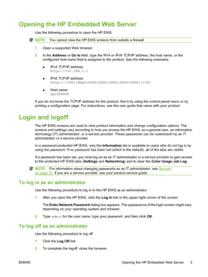 Page 13Opening the HP Embedded Web Server
Use the following procedure to open the HP EWS.
NOTE:You cannot view the HP EWS screens from outside a firewall.
1.Open a supported Web browser.
2.In the Address or Go to field, type the IPv4 or IPv6 TCP/IP address, the host name, or the
configured host name that is assigned to the product. See the following examples.
●IPv4 TCP/IP address:
http://192.168.1.1
●IPv6 TCP/IP address:
http://[2001:0ba0:0000:0000:0000:0000:0000:1234]
●Host name:
npiXXXXXX
If you do not know...