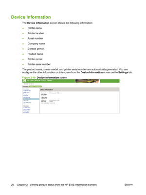 Page 30Device Information
The Device Information screen shows the following information:
●Printer name
●Printer location
●Asset number
●Company name
●Contact person
●Product name
●Printer model
●Printer serial number
The product name, printer model, and printer serial number are automatically generated. You can
configure the other information on this screen from the Device Information screen on the Settings tab.
Figure 2-10  Device Information screen
20 Chapter 2   Viewing product status from the HP EWS...