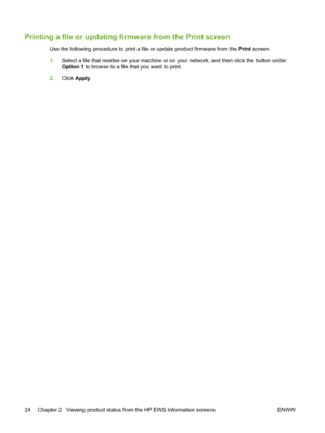 Page 34Printing a file or updating firmware from the Print screen
Use the following procedure to print a file or update product firmware from the Print screen.
1.Select a file that resides on your machine or on your network, and then click the button under
Option 1 to browse to a file that you want to print.
2.Click Apply.
24 Chapter 2   Viewing product status from the HP EWS Information screens ENWW
 