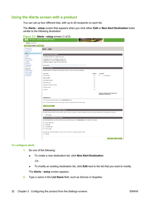 Page 42Using the Alerts screen with a product
You can set up four different lists, with up to 20 recipients on each list.
The Alerts - setup screen that appears when you click either Edit or New Alert Destination looks
similar to the following illustration.
Figure 3-5  Alerts - setup screen (1 of 2)
To configure alerts
1.Do one of the following:
●To create a new destination list, click New Alert Destination.
-Or-
●To modify an existing destination list, click Edit next to the list that you want to modify.
The...