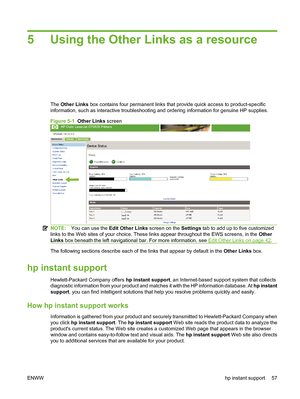 Page 675 Using the Other Links as a resource
The Other Links box contains four permanent links that provide quick access to product-specific
information, such as interactive troubleshooting and ordering information for genuine HP supplies.
Figure 5-1  Other Links screen
NOTE:You can use the Edit Other Links screen on the Settings tab to add up to five customized
links to the Web sites of your choice. These links appear throughout the EWS screens, in the Other
Links box beneath the left navigational bar. For...