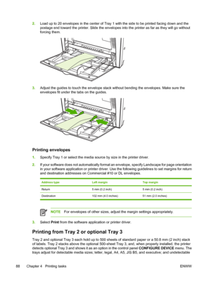 Page 104
2.Load up to 20 envelopes in the center of Tray 1 with the side to be printed facing down and the
postage end toward the printer. Slide the envelopes into the printer as far as they will go without
forcing them.
3.Adjust the guides to touch the envelope stack without bending the envelopes. Make sure the
envelopes fit under the tabs on the guides.
Printing envelopes
1.Specify Tray 1 or select the media source by size in the printer driver.
2. If your software does not automatically format an envelope,...