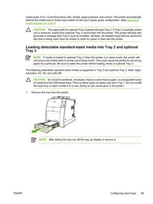 Page 105
media sizes: 8.5 x 13 and Executive (JIS), double Japan postcard, and custom. The printer automatically
detects the media size in these trays based on the tray’s paper guide configuration. (See 
Supported
media weights and sizes.)
CAUTIONThe paper path for optional Tray 3 passes through Tray 2. If Tray 2 is partially pulled
out or removed, media from optional Tray 3 cannot feed into the printer. The printer will stop and
generate a message that Tray 2 must be installed. Similarly, all installed trays...