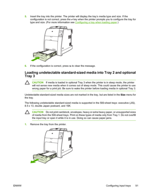 Page 107
5.Insert the tray into the printer. The printer will display the tray’s media type and size. If the
configuration is not correct, press the 
 key when the printer prompts you to configure the tray for
type and size. (For more information see 
Configuring a tray when loading paper .)
6.If the configuration is correct, press  to clear the message.
Loading undetectable standard-sized media into Tray 2 and optional
Tray 3
CAUTION If media is loaded in optional Tray 3 when the printer is in sleep mode, the...