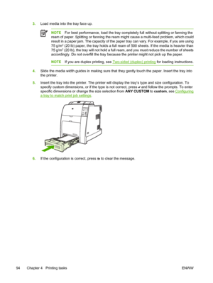 Page 110
3.Load media into the tray face up.
NOTE For best performance, load the tray completely full without splitting or fanning the
ream of paper. Splitting or fanning the ream might cause a multi-feed problem, which could
result in a paper jam. The capacity of the paper tray can vary. For example, if you are using
75 g/m
2 (20 lb) paper, the tray holds a full ream of 500 sheets. If the media is heavier than
75 g/m2 (20 lb), the tray will not hold a full ream, and you must reduce the number of sheets...