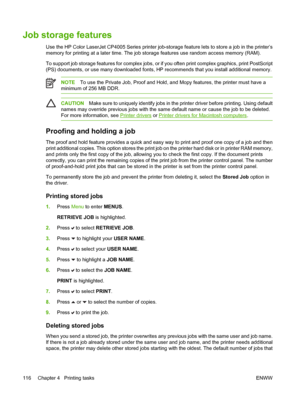 Page 132
Job storage features
Use the HP Color LaserJet CP4005 Series printer job-storage feature lets to store a job in the printer’s
memory for printing at a later time. The job storage features use random access memory (RAM).
To support job storage features for complex jobs, or if you often print complex graphics, print PostScript
(PS) documents, or use many downloaded fonts, HP recommends that you install additional memory.
NOTETo use the Private Job, Proof and Hold, and Mopy features, the printer must have...