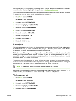 Page 133
can be stored is 32. You can change the number of jobs that can be stored from the control panel. For
more information about setting the job storage limit, see 
Configure device menu.
A job can be deleted from the control panel, from the embedded Web server, or from HP Web Jetadmin.
To delete a job from the control panel, use the following procedure:
1. Press  Menu to enter  MENUS.
RETRIEVE JOB  is highlighted.
2. Press 
 to select  RETRIEVE JOB .
3. Press 
 to highlight your  USER NAME.
4. Press 
 to...