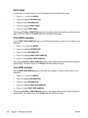 Page 140
Demo page
A demo page is a representation of a color photograph that demonstrates print quality.
1.Press  Menu to enter the  MENUS.
2. Press 
 to highlight  INFORMATION .
3. Press 
 to select  INFORMATION .
4. Press 
 to highlight  PRINT DEMO .
5. Press 
 to select  PRINT DEMO .
The message  Printing... DEMO PAGE  appears on the display until the printer finishes printing the demo
page. The printer returns to the  Ready state after printing the demo page.
Print CMYK samples
Use the  PRINT CMYK SAMPLES...