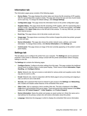 Page 143
Information tab
The Information pages group consists of the following pages.
●Device Status
. This page displays the printer status and shows the life remaining of HP supplies,
with 0% representing that a supply is empty. The page also shows the type and size of print media
set for each tray. To change the default settings, click  Change Settings.
● Configuration page
. This page shows the information found on the printer configuration page.
● Supplies Status
. This page shows the life remaining of HP...