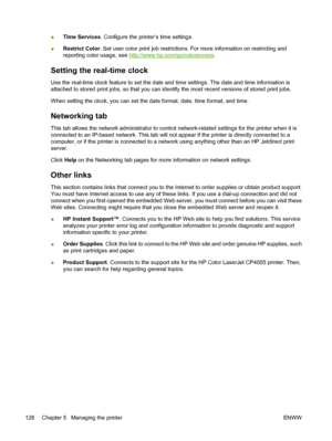 Page 144
●Time Services
. Configure the printer’s time settings.
● Restrict Color
. Set user color print job restrictions. For more information on restricting and
reporting color usage, see 
http://www.hp.com/go/coloraccess .
Setting the real-time clock
Use the real-time clock feature to set the date and time settings. The date and time information is
attached to stored print jobs, so that you can identify the most recent versions of stored print jobs.
When setting the clock, you can set the date format, date,...