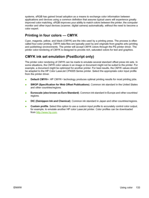 Page 149
systems, sRGB has gained broad adoption as a means to exchange color information between
applications and devices using a common definition that assures typical users will experience greatly
improved color matching. sRGB improves your ability to match colors between the printer, the computer
monitor and other input devices (scanner, digital camera) automatically, without the need to become a
color expert.
Printing in four colors — CMYK
Cyan, magenta, yellow, and black (CMYK) are the inks used by a...