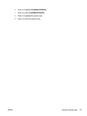 Page 167
6.Press  to highlight  CLEANING INTERVAL .
7. Press 
 to select  CLEANING INTERVAL .
8. Press 
 to highlight the desired value.
9. Press 
 to select the desired value.
ENWW Using the cleaning page 151
 