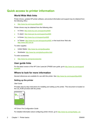 Page 18
Quick access to printer information
World Wide Web links
Printer drivers, updated HP printer software, and product information and support may be obtained from
the following URLs:
●
http://www.hp.com/support/ljcp4005
Printer drivers may be obtained from the following sites:
● In China: 
http://www.hp.com.cn/support/cp4005
● In Japan: 
http://www.jpn.hp.com/support/cp4005
● In Korea: 
http://www.hp.co.kr/support/cp4005
● In Taiwan: 
http://www.hp.com.tw/support/cp4005
, or the local driver Web site:...