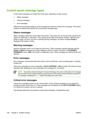 Page 174
Control panel message types
Control panel messages are divided into three types, depending on their severity.
●Status messages
● Warning messages
● Error messages
Within the error message category, some messages are ranked as  Critical error messages. This section
explains the differences between the control panel message types.
Status messages
Status messages reflect the current state of the printer. They inform you of normal printer operation and
require no interaction to clear them. They change as...