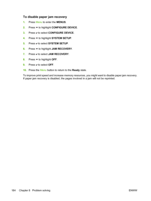 Page 200
To disable paper jam recovery
1.Press  Menu to enter the  MENUS.
2. Press 
 to highlight  CONFIGURE DEVICE .
3. Press 
 to select  CONFIGURE DEVICE .
4. Press 
 to highlight  SYSTEM SETUP .
5. Press 
 to select  SYSTEM SETUP .
6. Press 
 to highlight  JAM RECOVERY .
7. Press 
 to select  JAM RECOVERY .
8. Press 
 to highlight  OFF.
9. Press 
 to select  OFF.
10. Press the  Menu button to return to the  Ready state.
To improve print speed and increase memory resources, you might want to disable paper jam...