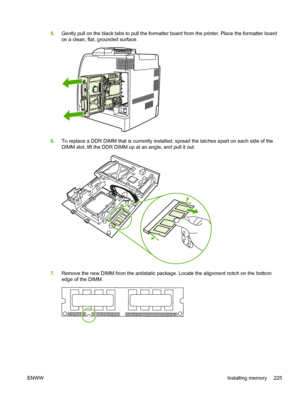 Page 241
5.Gently pull on the black tabs to pull the formatter board from the printer. Place the formatter board
on a clean, flat, grounded surface.
6.To replace a DDR DIMM that is currently installed, spread the latches apart on each side of the
DIMM slot, lift the DDR DIMM up at an angle, and pull it out.
7.Remove the new DIMM from the antistatic package. Locate the alignment notch on the bottom
edge of the DIMM.
ENWW Installing memory 225
 