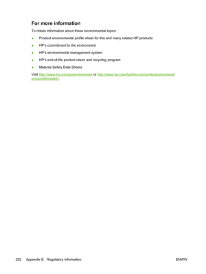 Page 268
For more information
To obtain information about these environmental topics:
●Product environmental profile sheet for this and many related HP products
● HP’s commitment to the environment
● HP’s environmental management system
● HP’s end-of-life product return and recycling program
● Material Safety Data Sheets
Visit 
http://www.hp.com/go/environment  or http://www.hp.com/hpinfo/community/environment/
productinfo/safety .
252 Appendix E   Regulatory information ENWW
 