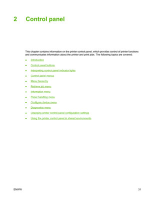 Page 47
2 Control panel
This chapter contains information on the printer control panel, which provides control of printer functions
and communicates information about the printer and print jobs. The following topics are covered:
●
Introduction
●
Control panel buttons
●
Interpreting control panel indicator lights
●
Control panel menus
●
Menu hierarchy
●
Retrieve job menu
●
Information menu
●
Paper handling menu
●
Configure device menu
●
Diagnostics menu
●
Changing printer control panel configuration settings
●...