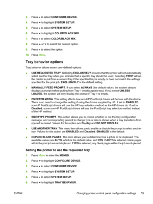 Page 71
3.Press  to select  CONFIGURE DEVICE .
4. Press 
 to highlight  SYSTEM SETUP .
5. Press 
 to select  SYSTEM SETUP .
6. Press 
 to highlight  COLOR/BLACK MIX .
7. Press 
 to select  COLOR/BLACK MIX .
8. Press 
 or  to select the desired option.
9. Press 
 to select the option.
10. Press  Menu.
Tray behavior options
Tray behavior allows seven user-defined options:
●USE REQUESTED TRAY
. Selecting EXCLUSIVELY  ensures that the printer will not automatically
select another tray when you indicate that a...