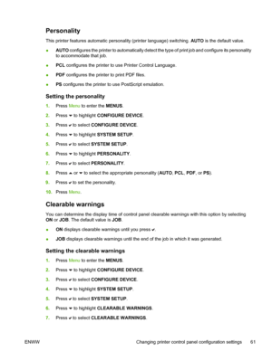 Page 77
Personality
This printer features automatic personality (printer language) switching. AUTO is the default value.
● AUTO
 configures the printer to automatically detect the type of print job and configure its personality
to accommodate that job.
● PCL
 configures the printer to use Printer Control Language.
● PDF
 configures the printer to print PDF files.
● PS
 configures the printer to use PostScript emulation.
Setting the personality
1. Press  Menu to enter the  MENUS.
2. Press 
 to highlight...