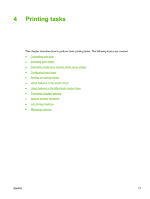 Page 93
4 Printing tasks
This chapter describes how to perform basic printing tasks. The following topics are covered:
●
Controlling print jobs
●
Selecting print media
●
Automatic media type sensing (auto sense mode)
●
Configuring input trays
●
Printing on special media
●
Using features in the printer driver
●
Using features in the Macintosh printer driver
●
Two-sided (duplex) printing
●
Special printing situations
●
Job storage features
●
Managing memory
ENWW 77
 