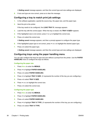 Page 100
A Setting saved  message appears, and then the current type and size settings are displayed.
8. If size and type are now correct, press 
 to clear the message.
Configuring a tray to match print job settings
1.In the software application, specify the source tray, the paper size, and the paper type.
2. Send the job to the printer.
If the tray needs to be configured, the  LOAD TRAY X: message appears.
3. Load the tray with the correct paper. When the tray is closed, the  TRAY X SIZE= appears.
4. If the...