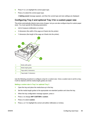 Page 101
6.Press  or  to highlight the correct paper type.
7. Press 
 to select the correct paper type.
A  Setting saved  message appears, and then the current type and size settings are displayed.
Configuring Tray 2 and optional  Tray 3 for a custom paper size
The printer automatically detects many sizes of paper, but you can also configure trays for custom paper
sizes. You must specify the following parameters:
●Unit of measure (millimeters or inches)
● X dimension (the width of the page as it feeds into the...