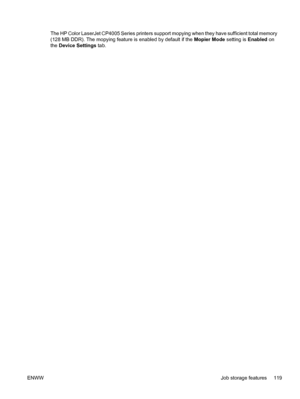 Page 135
The HP Color LaserJet CP4005 Series printers support mopying when they have sufficient total memory
(128 MB DDR). The mopying feature is enabled by default if the Mopier Mode setting is Enabled on
the  Device Settings  tab.
ENWW Job storage features 119
 