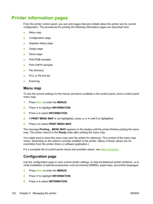 Page 138
Printer information pages
From the printer control panel, you can print pages that give details about the printer and its current
configuration. The procedures for printing the following information pages are described here:
●Menu map
● Configuration page
● Supplies status page
● Usage page
● Demo page
● Print RGB samples
● Print CMYK samples
● File directory
● PCL or PS font list
● Event log
Menu map
To see the current settings for the menus and items available in the control panel, print a control...