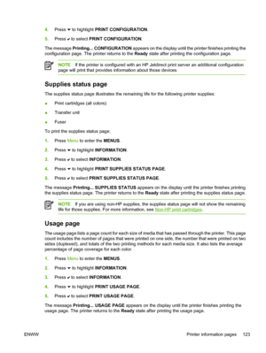 Page 139
4.Press  to highlight  PRINT CONFIGURATION .
5. Press 
 to select  PRINT CONFIGURATION .
The message  Printing... CONFIGURATION  appears on the display until the printer finishes printing the
configuration page. The printer returns to the  Ready state after printing the configuration page.
NOTE If the printer is configured with an HP Jetdirect print server an additional configuration
page will print that provides information about those devices.
Supplies status page
The supplies status page illustrates...