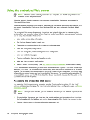 Page 142
Using the embedded Web server
NOTEWhen the printer is directly connected to a computer, use the HP Easy Printer Care
Software to view the printer status.
When the printer is directly connected to a computer, the embedded Web server is supported for
Windows 2000 and later.
When the printer is connected to the network, the embedded Web server is automatically available. You
can access the embedded Web server from Windows 2000 and later, or through the Apple Safari
browser.
The embedded Web server allows...