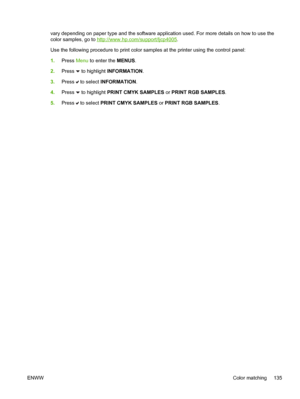 Page 151
vary depending on paper type and the software application used. For more details on how to use the
color samples, go to 
http://www.hp.com/support/ljcp4005.
Use the following procedure to print color samples at the printer using the control panel:
1. Press  Menu to enter the  MENUS.
2. Press 
 to highlight  INFORMATION .
3. Press 
 to select  INFORMATION .
4. Press 
 to highlight  PRINT CMYK SAMPLES  or PRINT RGB SAMPLES .
5. Press 
 to select  PRINT CMYK SAMPLES  or PRINT RGB SAMPLES .
ENWW Color...