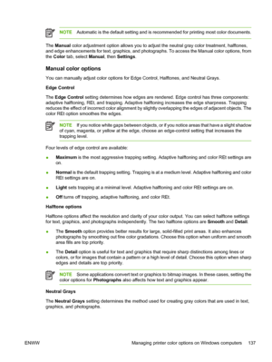 Page 153
NOTEAutomatic is the default setting and is recommended for printing most color documents.
The Manual  color adjustment option allows you to adjust the neutral gray color treatment, halftones,
and edge enhancements for text, graphics, and photographs. To access the Manual color options, from
the  Color  tab, select  Manual, then Settings .
Manual color options
You can manually adjust color options for Edge Control, Halftones, and Neutral Grays.
Edge Control
The Edge Control  setting determines how edges...