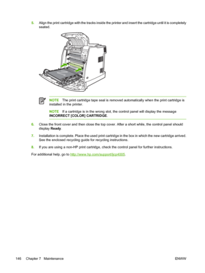 Page 162
5.Align the print cartridge with the tracks inside the printer and insert the cartridge until it is completely
seated.
NOTE The print cartridge tape seal is removed automatically when the print cartridge is
installed in the printer.
NOTE If a cartridge is in the wrong slot, the control panel will display the message
INCORRECT [COLOR] CARTRIDGE .
6.Close the front cover and then close the top cover. After a short while, the control panel should
display  Ready.
7. Installation is complete. Place the used...