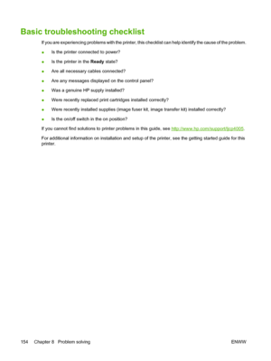 Page 170
Basic troubleshooting checklist
If you are experiencing problems with the printer, this checklist can help identify the cause of the problem.
●Is the printer connected to power?
● Is the printer in the 
Ready state?
● Are all necessary cables connected?
● Are any messages displayed on the control panel?
● Was a genuine HP supply installed?
● Were recently replaced print cartridges installed correctly?
● Were recently installed supplies (image fuser kit, image transfer kit) installed correctly?
● Is the...