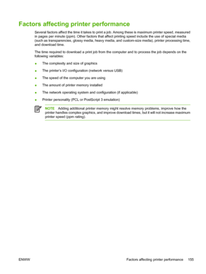 Page 171
Factors affecting printer performance
Several factors affect the time it takes to print a job. Among these is maximum printer speed, measured
in pages per minute (ppm). Other factors that affect printing speed include the use of special media
(such as transparencies, glossy media, heavy media, and custom-size media), printer processing time,
and download time.
The time required to download a print job from the computer and to process the job depends on the
following variables:
●The complexity and size...