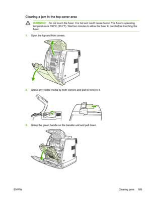 Page 205
Clearing a jam in the top cover area
WARNING!Do not touch the fuser. It is hot and could cause burns! The fuser’s operating
temperature is 190°C (374°F). Wait ten minutes to allow the fuser to cool before touching the
fuser.
1. Open the top and front covers.
2.Grasp any visible media by both corners and pull to remove it.
3.Grasp the green handle on the transfer unit and pull down.
ENWW Clearing jams 189
 