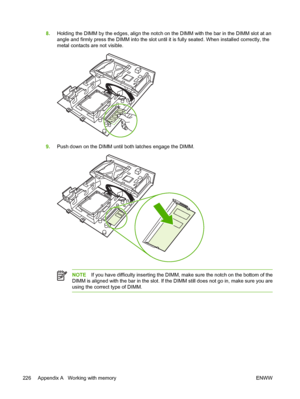 Page 242
8.Holding the DIMM by the edges, align the notch on the DIMM with the bar in the DIMM slot at an
angle and firmly press the DIMM into the slot until it is fully seated. When installed correctly, the
metal contacts are not visible.
9.Push down on the DIMM until both latches engage the DIMM.
NOTE If you have difficulty inserting the DIMM, make sure the notch on the bottom of the
DIMM is aligned with the bar in the slot. If the DIMM still does not go in, make sure you are
using the correct type of DIMM....