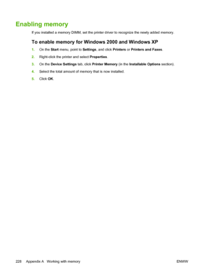 Page 244
Enabling memory
If you installed a memory DIMM, set the printer driver to recognize the newly added memory.
To enable memory for Windows 2000 and Windows XP
1.On the  Start menu, point to  Settings, and click  Printers or Printers and Faxes .
2. Right-click the printer and select  Properties.
3. On the  Device Settings  tab, click Printer Memory  (in the Installable Options  section).
4. Select the total amount of memory that is now installed.
5. Click  OK.
228 Appendix A   Working with memory ENWW
 