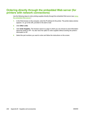 Page 246
Ordering directly through the embedded Web server (for
printers with network connections)
Use the following steps to order printing supplies directly through the embedded Web server (see Using
the embedded Web server .)
1. In the Web browser on the computer, enter the IP address for the printer. The printer status window
appears. Or, go to the URL provided in the alert e-mail.
2. Click  Other Links .
3. Click  Order Supplies . The browser opens to a page in which you can choose to send information
about...