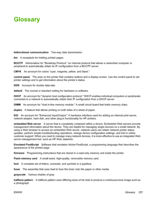 Page 273
Glossary
bidirectional communicationTwo-way data transmission.
bin A receptacle for holding printed pages.
BOOTP Abbreviation for Bootstrap Protocol, an Internet protocol that allows a networked computer or
peripheral to automatically obtain its IP configuration from a BOOTP server.
CMYK An acronym for colors cyan, magenta, yellow, and black.
control panel The area on the printer that contains buttons and a display screen. Use the control panel to set
printer settings and to get information about the...