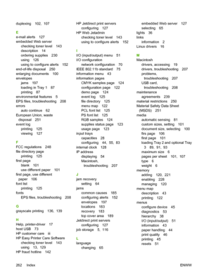 Page 278
duplexing 102,  107
E
e-mail alerts 127
embedded Web serverchecking toner level 143
description 14
ordering supplies 230
using 126
using to configure alerts 152
end-of-life disposal 250
enlarging documents 100
envelopes jams 197
loading in Tray 1 87
printing 87
environmental features 5
EPS files, troubleshooting 208
errors auto continue 62
European Union, waste disposal 251
event log printing 125
viewing 127
F
FCC regulations 248
file directory page printing 125
first page
blank 101
use different paper...