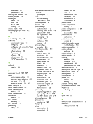 Page 279
retrieve job 42
system setup 48
mercury-free product 250
message types 158
messages critical 158
error 158
status 158
warning 158
mopier mode 118
multiple pages per sheet 101,  107
N
n-up printing 101,  107
networks administrative tools 15
configuring 70
configuring with embedded Webserver 128
default gateway 72
IP address 70
software 12
subnet mask 71
TCP/IP parameters 70
O
order at supplies 63
P
pages per sheet 101,  107
paper custom sizes, setting 101
document size, selecting 100
first page 101,...